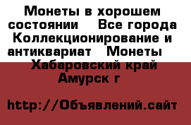 Монеты в хорошем состоянии. - Все города Коллекционирование и антиквариат » Монеты   . Хабаровский край,Амурск г.